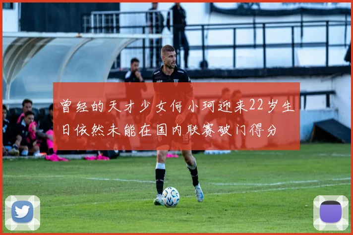 曾经的天才少女何小珂迎来22岁生日依然未能在国内联赛破门得分