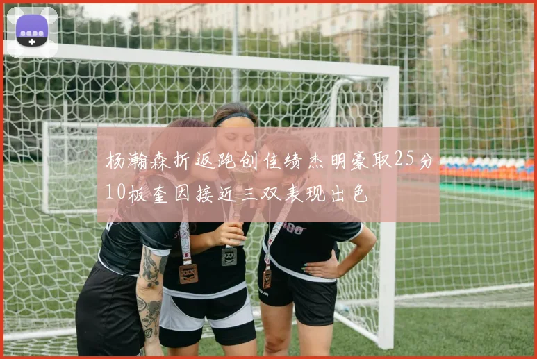杨瀚森折返跑创佳绩杰明豪取25分10板奎因接近三双表现出色