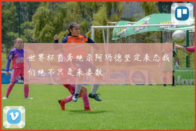 世界杯首秀绝杀阿玛德坚定表态我们绝不只是来凑数