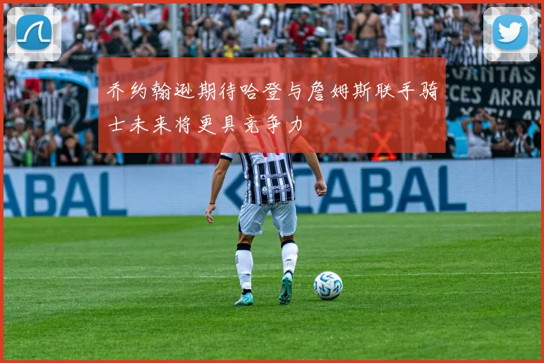 乔约翰逊期待哈登与詹姆斯联手骑士未来将更具竞争力