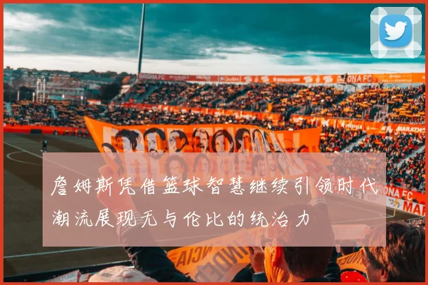 詹姆斯凭借篮球智慧继续引领时代潮流展现无与伦比的统治力