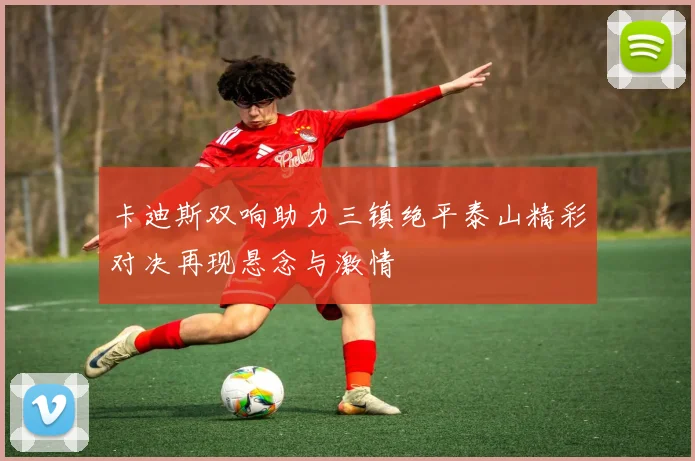卡迪斯双响助力三镇绝平泰山精彩对决再现悬念与激情