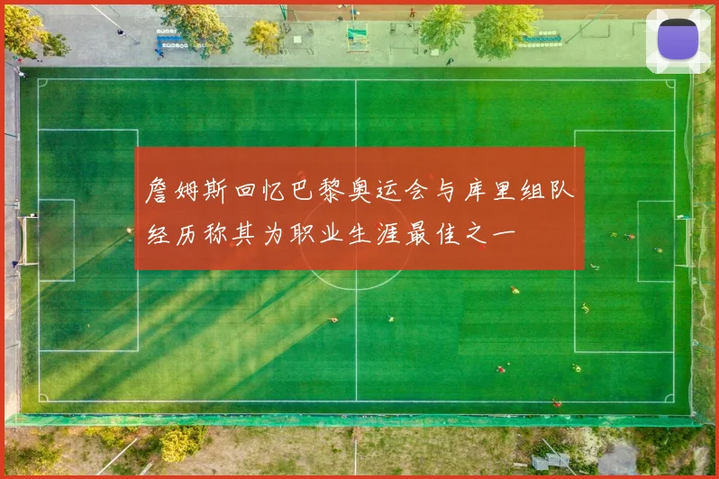 詹姆斯回忆巴黎奥运会与库里组队经历称其为职业生涯最佳之一