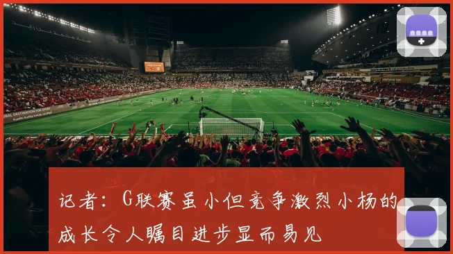 记者:G联赛虽小但竞争激烈小杨的成长令人瞩目进步显而易见