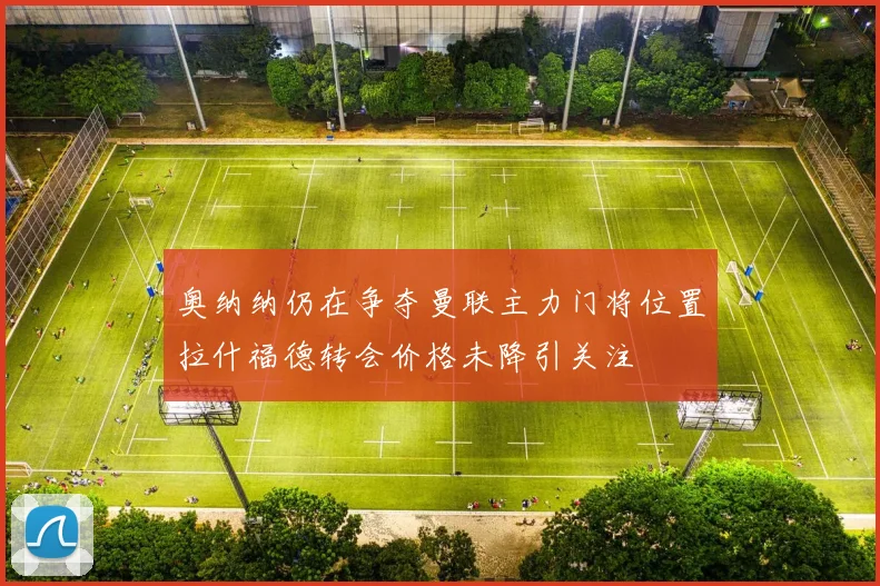 奥纳纳仍在争夺曼联主力门将位置拉什福德转会价格未降引关注