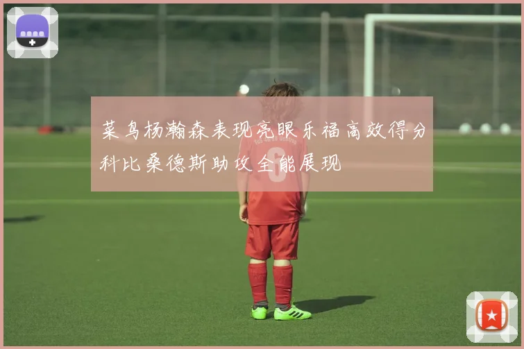菜鸟杨瀚森表现亮眼乐福高效得分科比桑德斯助攻全能展现