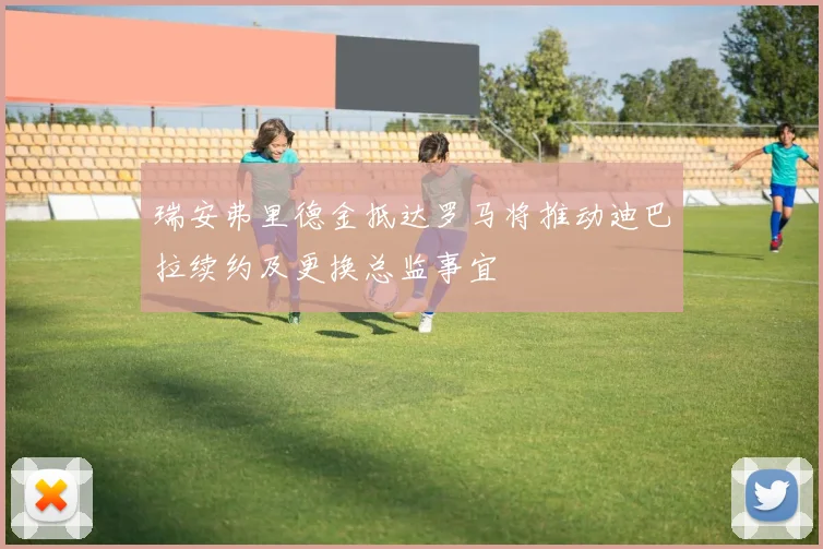 瑞安弗里德金抵达罗马将推动迪巴拉续约及更换总监事宜