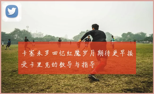 卡塞米罗回忆红魔岁月期待更早接受卡里克的教导与指导