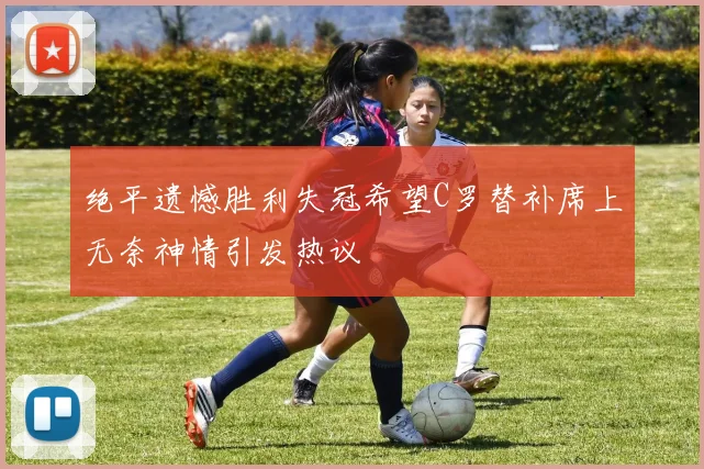 绝平遗憾胜利失冠希望C罗替补席上无奈神情引发热议