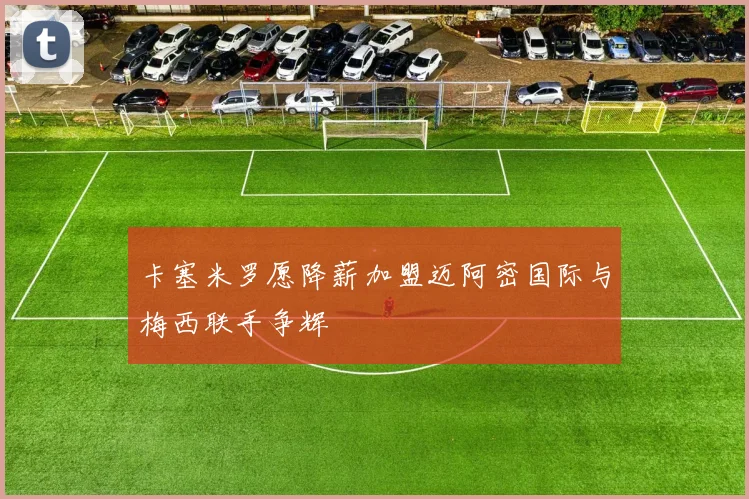 卡塞米罗愿降薪加盟迈阿密国际与梅西联手争辉